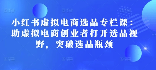 小红书虚拟电商选品专栏课：助虚拟电商创业者打开选品视野，突破选品瓶颈-星禾网创星球