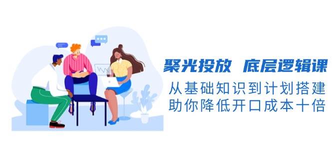 聚光投放底层逻辑课，从基础知识到计划搭建，助你降低开口成本十倍-星禾网创星球