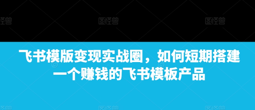 飞书模版变现实战圈，如何短期搭建一个赚钱的飞书模板产品-星禾网创星球