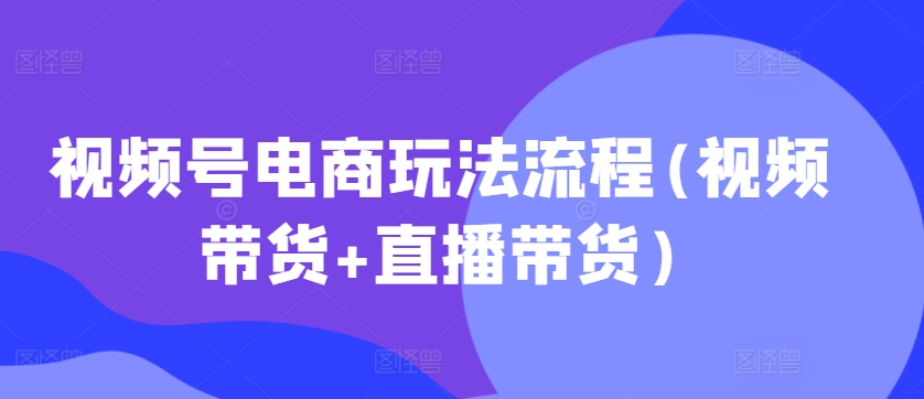 视频号电商玩法流程，视频带货+直播带货【更新2025年1月】-星禾网创星球