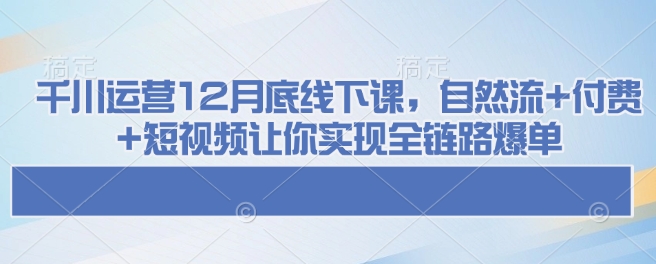 千川运营12月底线下课，自然流+付费+短视频让你实现全链路爆单-星禾网创星球