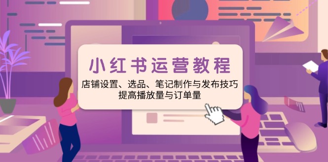 小红书运营教程：店铺设置、选品、笔记制作与发布技巧、提高播放量与订...-星禾网创星球