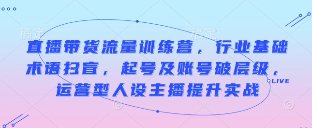 直播带货流量训练营，行业基础术语扫盲，起号及账号破层级，运营型人设主播提升实战-星禾网创星球