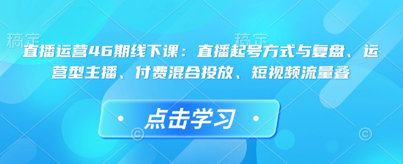 直播运营46期线下课：直播起号方式与复盘、运营型主播、付费混合投放、短视频流量叠-星禾网创星球