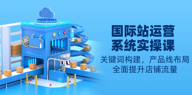 国际站运营系统实操课：关键词构建，产品线布局，全面提升店铺流量-星禾网创星球