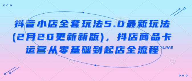 抖音小店全套玩法5.0最新玩法(2月20更新新版)，抖店商品卡运营从零基础到起店全流程-星禾网创星球