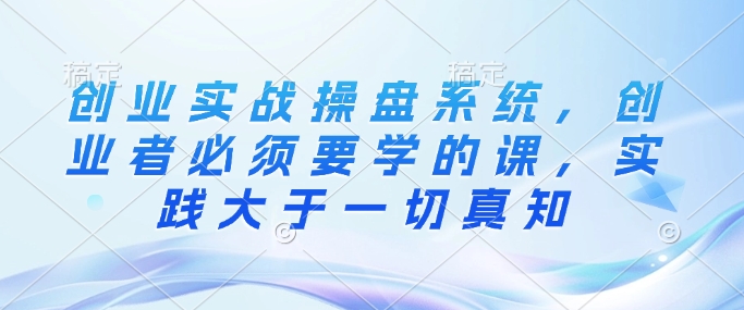 创业实战操盘系统，创业者必须要学的课，实践大于一切真知-星禾网创星球