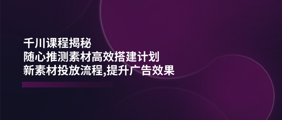 千川课程揭秘：随心推测素材高效搭建计划,新素材投放流程,提升广告效果-星禾网创星球