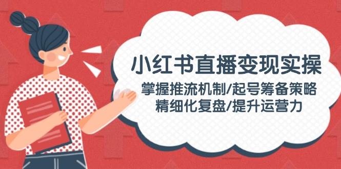 小红书直播变现实操：掌握推流机制/起号筹备策略/精细化复盘/提升运营力-星禾网创星球