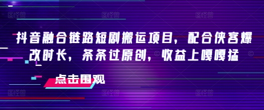 抖音融合链路短剧搬运项目，配合侠客爆改时长，条条过原创，收益嘎嘎猛-星禾网创星球