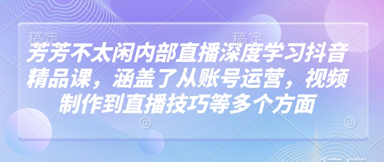 芳芳不太闲内部直播深度学习抖音精品课，涵盖了从账号运营，视频制作到直播技巧等多个方面-星禾网创星球