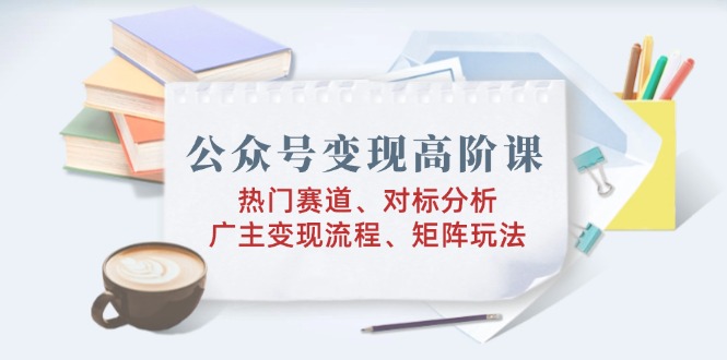 公众号变现高阶课：热门赛道、对标分析、广告主变现流程、矩阵玩法-星禾网创星球