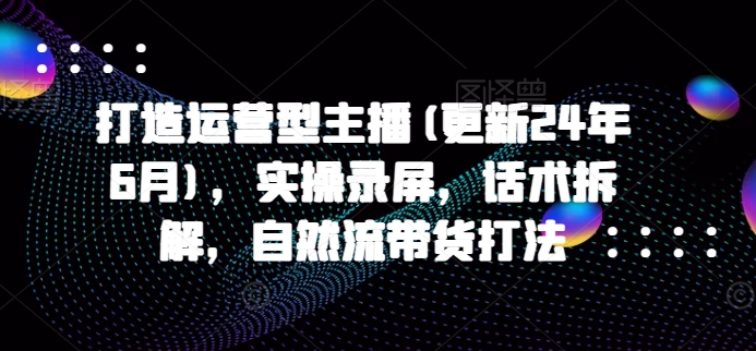 打造运营型主播(更新25年3月)，实操录屏，话术拆解，自然流带货打法-星禾网创星球