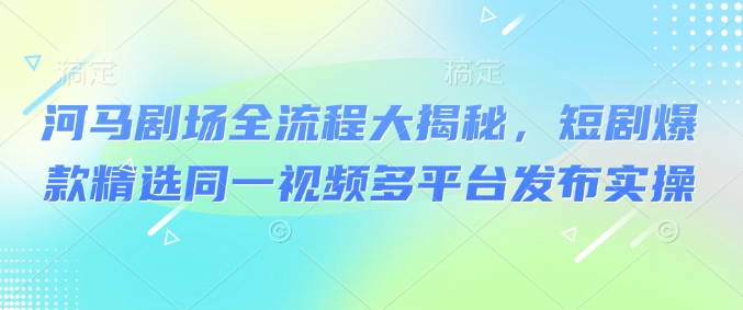 河马剧场全流程大揭秘，短剧爆款精选同一视频多平台发布实操-星禾网创星球