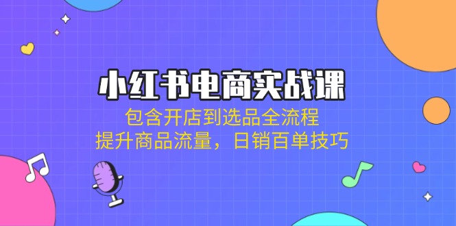 小红书电商实战课：包含开店到选品全流程，提升商品流量，日销百单技巧-星禾网创星球