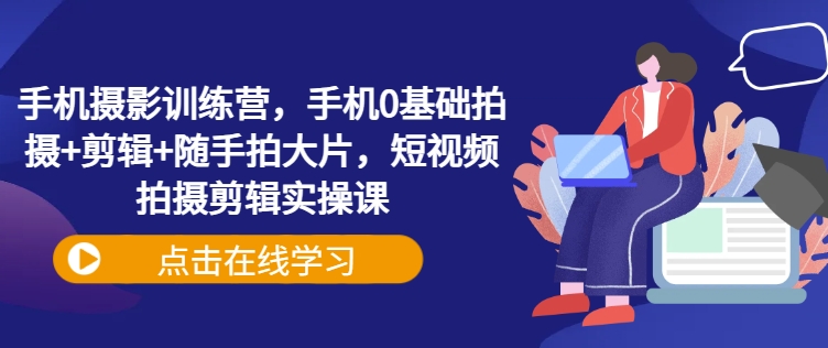 手机摄影训练营，手机0基础拍摄+剪辑+随手拍大片，短视频拍摄剪辑实操课-星禾网创星球