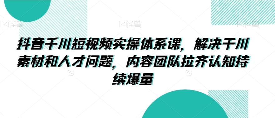 抖音千川短视频实操体系课，解决干川素材和人才问题，内容团队拉齐认知持续爆量-星禾网创星球