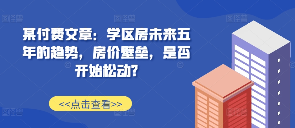 某付费文章：学区房未来五年的趋势，房价壁垒，是否开始松动?-星禾网创星球
