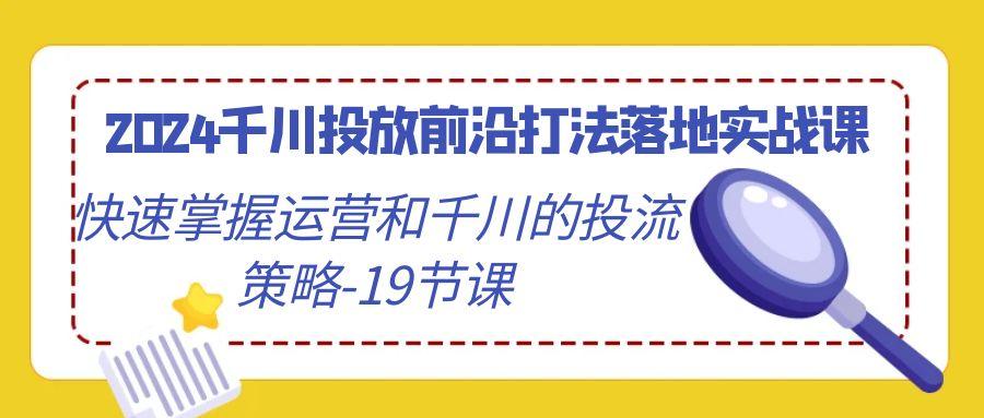 2024千川投放前沿打法落地实战课，快速掌握运营和千川的投流策略-19节课-星禾网创星球