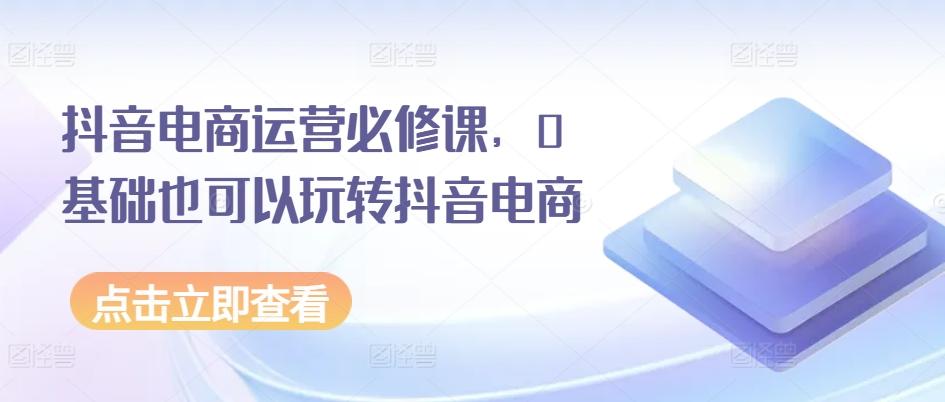 抖音电商运营必修课，0基础也可以玩转抖音电商-星禾网创星球