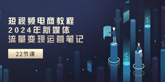 短视频电商教程：2024年新媒体流量变现运营笔记(25节课-星禾网创星球
