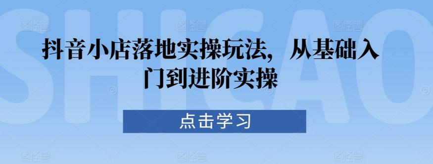 抖音小店落地实操玩法，从基础入门到进阶实操-星禾网创星球