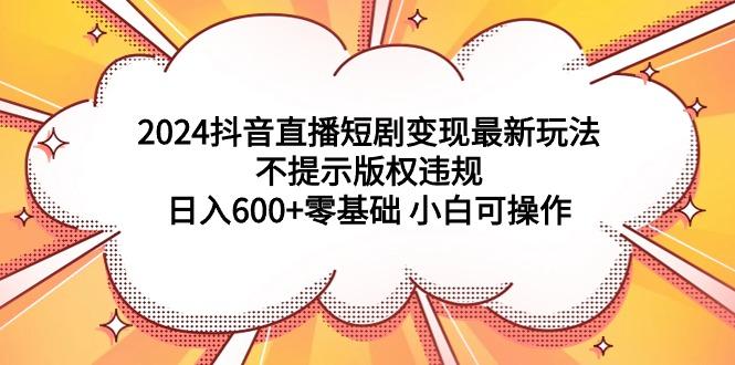 (9305期)2024抖音直播短剧变现最新玩法，不提示版权违规 日入600+零基础 小白可操作-星禾网创星球