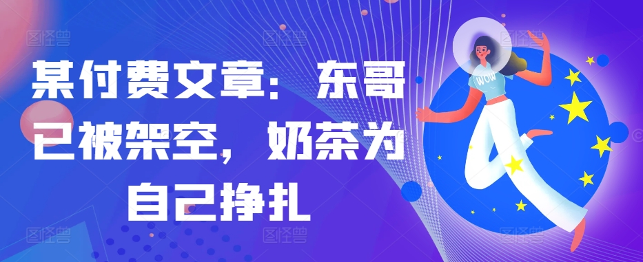 某付费文章：东哥已被架空，奶茶为自己挣扎!!-星禾网创星球