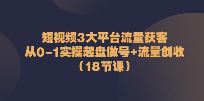 短视频3大平台流量获客：从0-1实操起盘做号+流量创收(18节课)-星禾网创星球