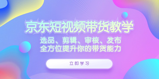 京东短视频带货教学：选品、剪辑、审核、发布，全方位提升你的带货能力-星禾网创星球