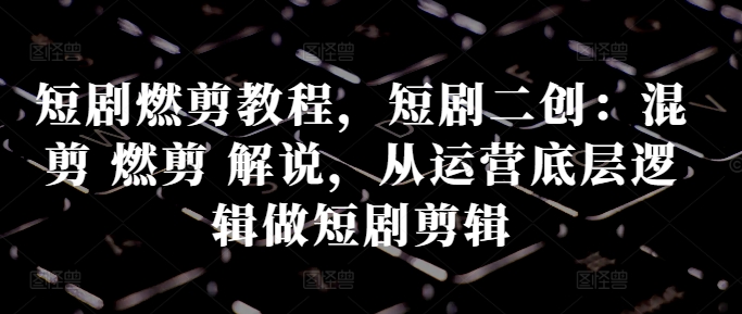 短剧燃剪教程，短剧二创：混剪 燃剪 解说，从运营底层逻辑做短剧剪辑-星禾网创星球