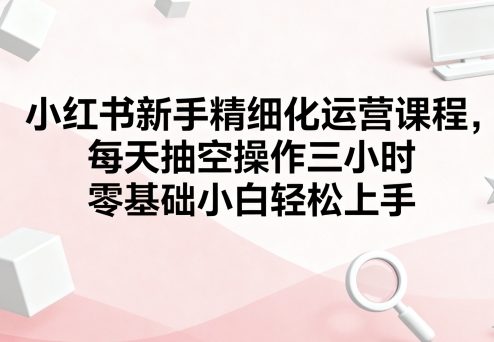 小红书新手精细化运营课程，每天抽空操作三小时，零基础小白轻松上手-星禾网创星球