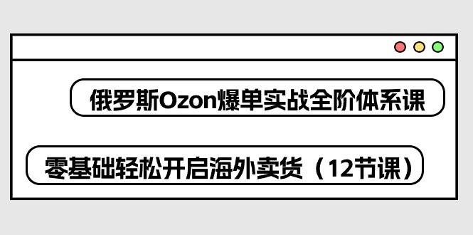 俄罗斯 Ozon-爆单实战全阶体系课，零基础轻松开启海外卖货(12节课-星禾网创星球