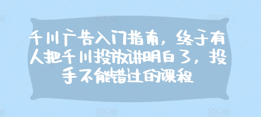 千川广告入门指南，终于有人把千川投放讲明白了，投手不能错过的课程-星禾网创星球
