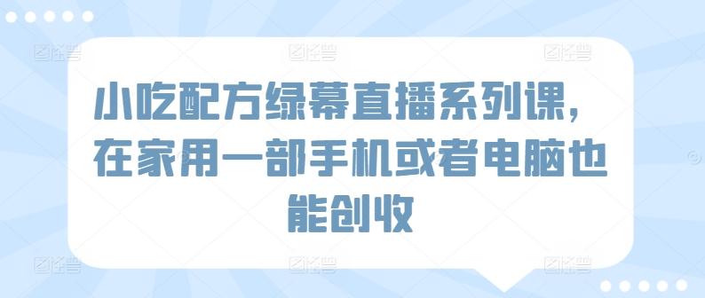 小吃配方绿幕直播系列课，在家用一部手机或者电脑也能创收-星禾网创星球