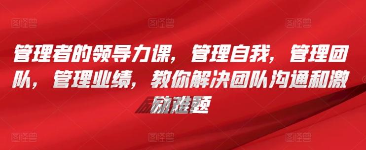管理者的领导力课，​管理自我，管理团队，管理业绩，​教你解决团队沟通和激励难题-星禾网创星球