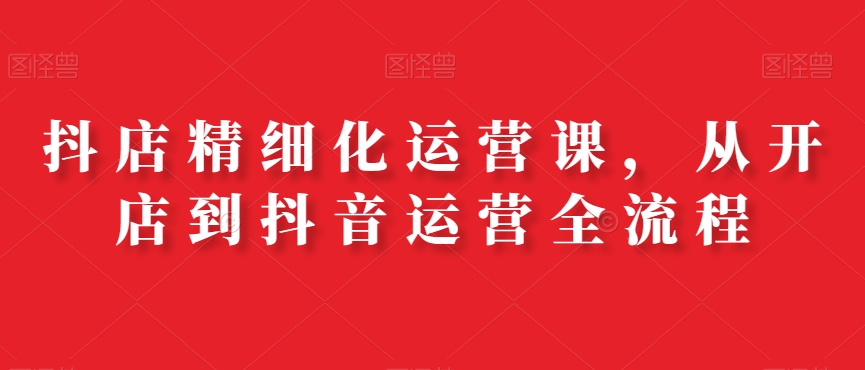 抖店精细化运营课，从开店到抖音运营全流程-星禾网创星球