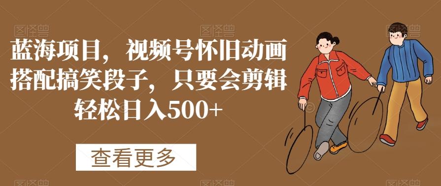 蓝海项目，视频号怀旧动画搭配搞笑段子，只要会剪辑轻松日入500+【揭秘】-星禾网创星球