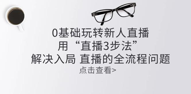 零基础玩转新人直播：用“直播3步法”解决入局 直播全流程问题-星禾网创星球