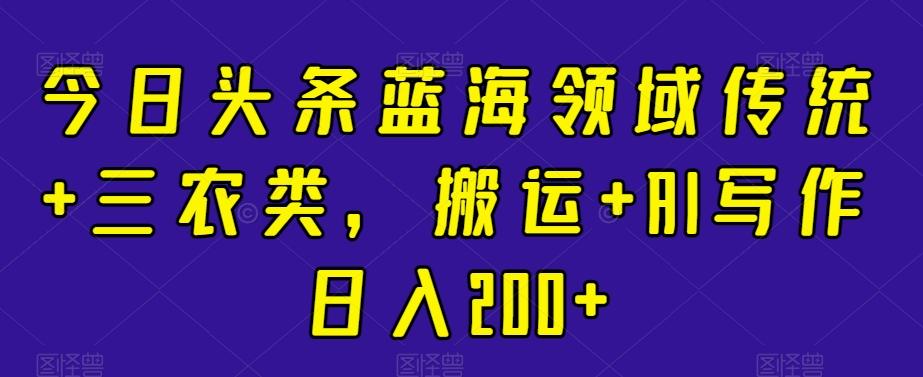 今日头条蓝海领域传统+三农类，搬运+AI写作日入200+-星禾网创星球