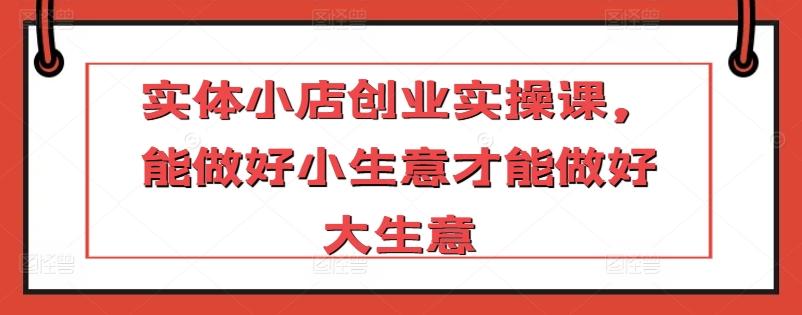 实体小店创业实操课，能做好小生意才能做好大生意-星禾网创星球