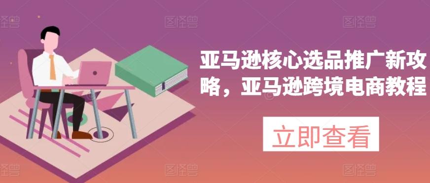 亚马逊核心选品推广新攻略，亚马逊跨境电商教程-星禾网创星球