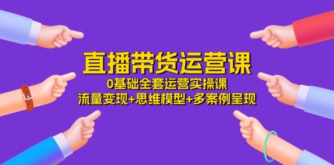 直播带货运营课，0基础全套运营实操课 流量变现+思维模型+多案例呈现-34节-星禾网创星球