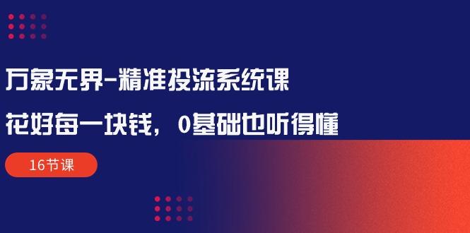 万象无界-精准投流系统课：花好 每一块钱，0基础也听得懂(16节课-星禾网创星球