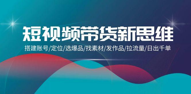 (9837期)短视频带货新思维：搭建账号/定位/选爆品/找素材/发作品/拉流量/日出千单-星禾网创星球