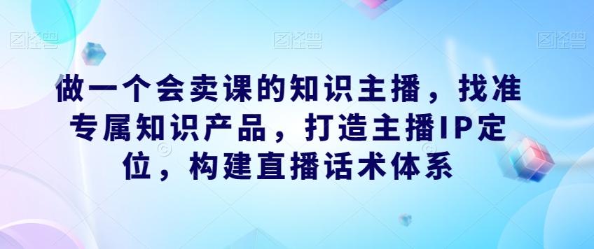 做一个会卖课的知识主播，找准专属知识产品，打造主播IP定位，构建直播话术体系-星禾网创星球