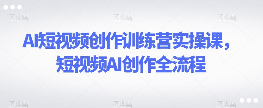 AI短视频创作训练营实操课，短视频AI创作全流程-星禾网创星球
