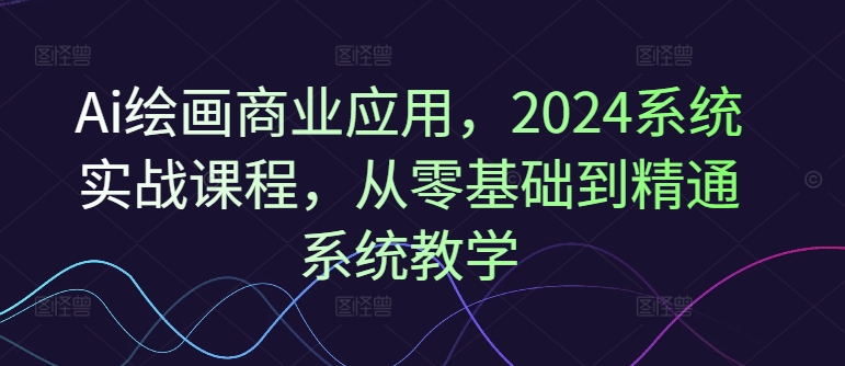 Ai绘画商业应用，2024系统实战课程，从零基础到精通系统教学-星禾网创星球