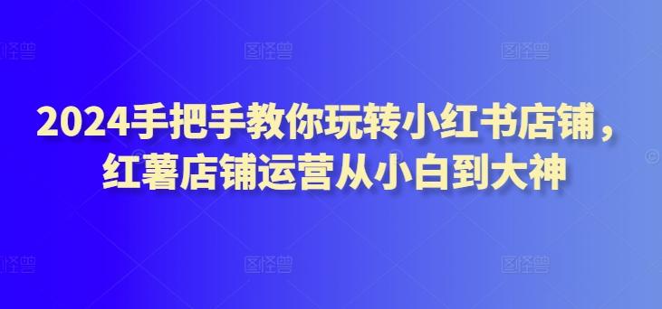 2024手把手教你玩转小红书店铺，红薯店铺运营从小白到大神-星禾网创星球