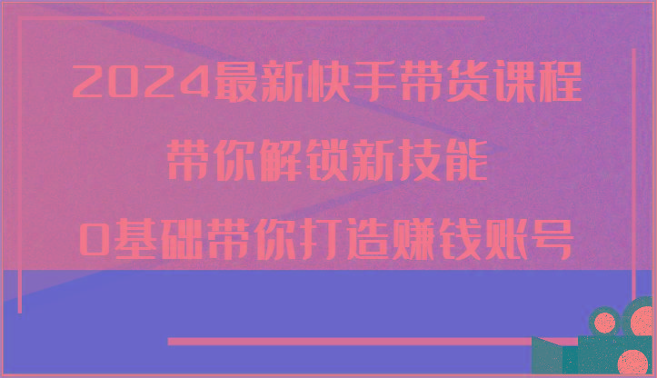 2024最新快手带货课程，带你解锁新技能，0基础带你打造赚钱账号-星禾网创星球